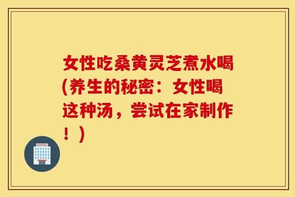 女性吃桑黄灵芝煮水喝(养生的秘密：女性喝这种汤，尝试在家制作！)