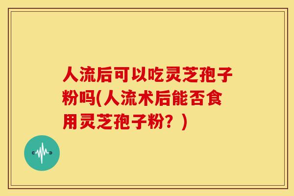 人流后可以吃灵芝孢子粉吗(人流术后能否食用灵芝孢子粉?)