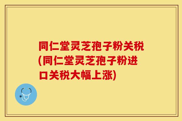 同仁堂灵芝孢子粉关税(同仁堂灵芝孢子粉进口关税大幅上涨)