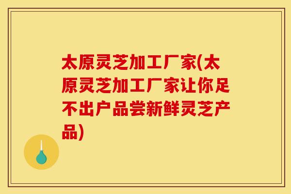 太原灵芝加工厂家(太原灵芝加工厂家让你足不出户品尝新鲜灵芝产品)
