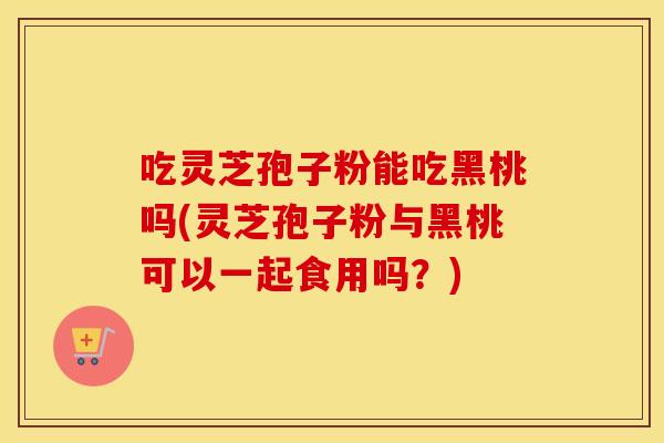 吃灵芝孢子粉能吃黑桃吗(灵芝孢子粉与黑桃可以一起食用吗?)