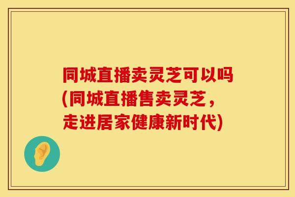 同城直播卖灵芝可以吗(同城直播售卖灵芝,走进居家健康新时代)