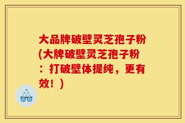 大品牌破壁灵芝孢子粉(大牌破壁灵芝孢子粉:打破壁体提纯,更有效!)