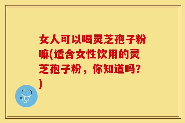 女人可以喝灵芝孢子粉嘛(适合女性饮用的灵芝孢子粉,你知道吗?)