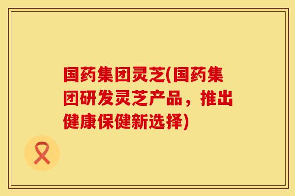 国药集团灵芝(国药集团研发灵芝产品,推出健康保健新选择)
