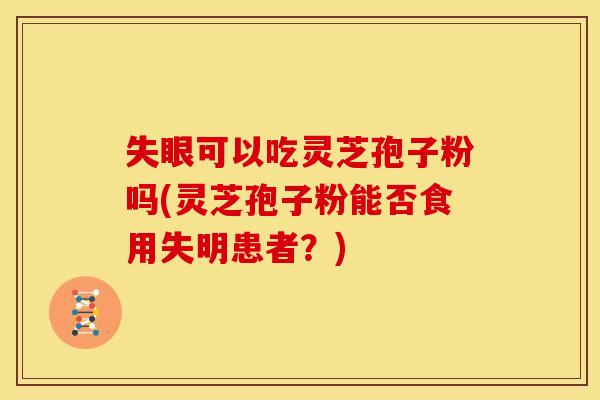 失眼可以吃灵芝孢子粉吗(灵芝孢子粉能否食用失明患者?)
