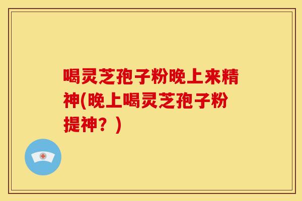 喝灵芝孢子粉晚上来精神(晚上喝灵芝孢子粉提神?)