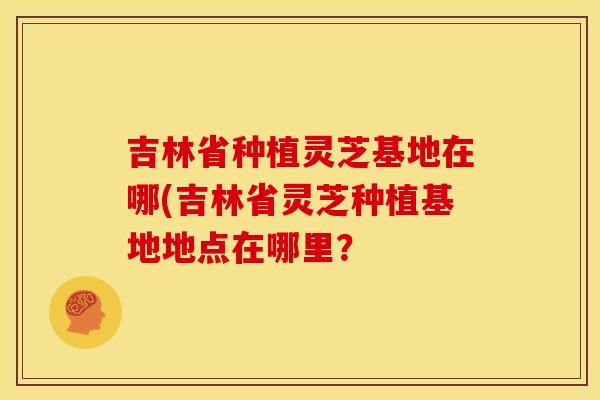 吉林省种植灵芝基地在哪(吉林省灵芝种植基地地点在哪里？