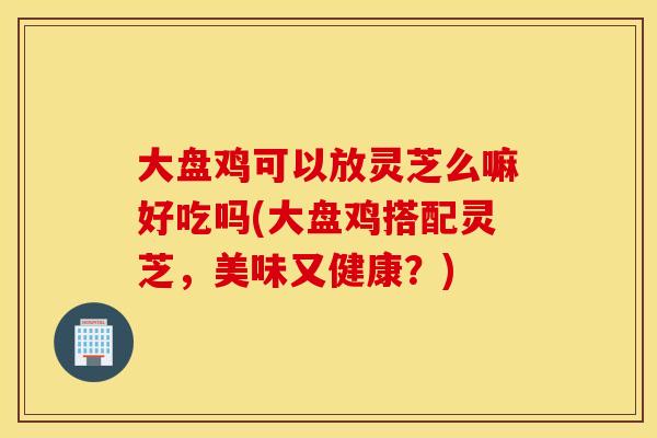 大盘鸡可以放灵芝么嘛好吃吗(大盘鸡搭配灵芝，美味又健康？)