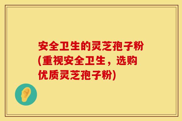 安全卫生的灵芝孢子粉(重视安全卫生,选购优质灵芝孢子粉)