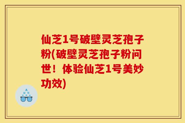仙芝1号破壁灵芝孢子粉(破壁灵芝孢子粉问世！体验仙芝1号美妙功效)