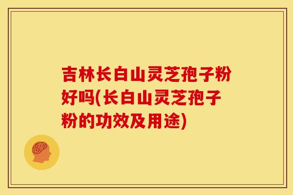 吉林长白山灵芝孢子粉好吗(长白山灵芝孢子粉的功效及用途)