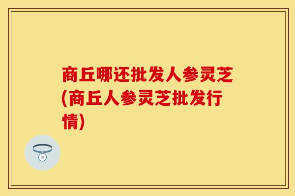 商丘哪还批发人参灵芝(商丘人参灵芝批发行情)