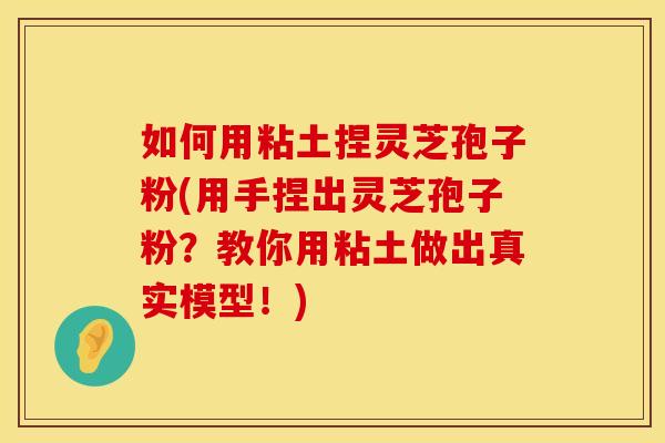 如何用粘土捏灵芝孢子粉(用手捏出灵芝孢子粉?教你用粘土做出真实模型!)