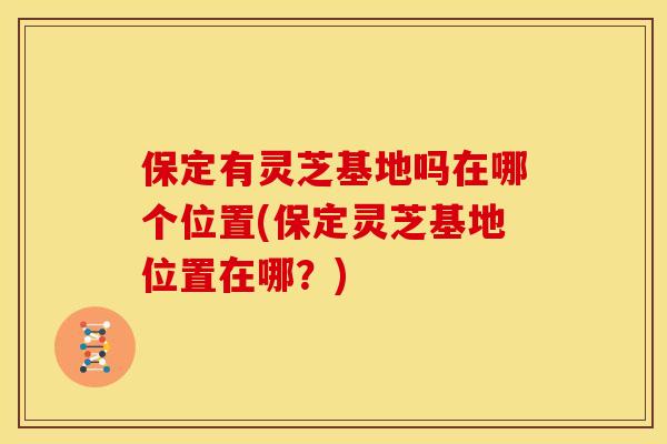 保定有灵芝基地吗在哪个位置(保定灵芝基地位置在哪?)