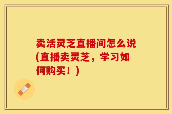 卖活灵芝直播间怎么说(直播卖灵芝,学习如何购买!)