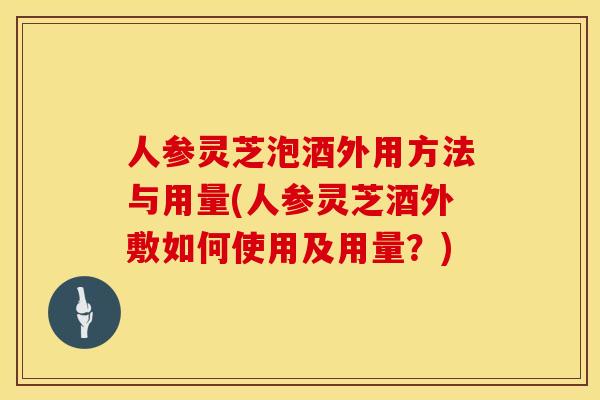 人参灵芝泡酒外用方法与用量(人参灵芝酒外敷如何使用及用量？)