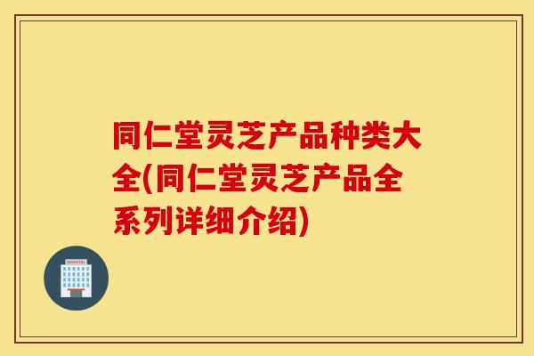 同仁堂灵芝产品种类大全(同仁堂灵芝产品全系列详细介绍)