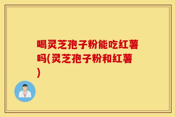 喝灵芝孢子粉能吃红薯吗(灵芝孢子粉和红薯)