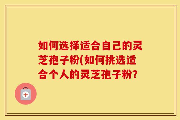 如何选择适合自己的灵芝孢子粉(如何挑选适合个人的灵芝孢子粉?