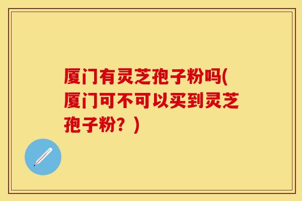 厦门有灵芝孢子粉吗(厦门可不可以买到灵芝孢子粉?)