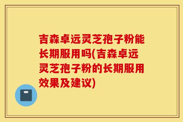 吉森卓远灵芝孢子粉能长期服用吗(吉森卓远灵芝孢子粉的长期服用效果及建议)