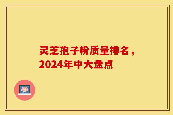 灵芝孢子粉质量排名,2024年中大盘点