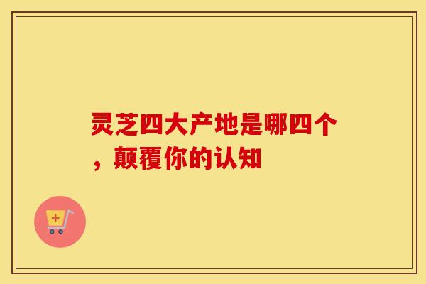 灵芝四大产地是哪四个,颠覆你的认知