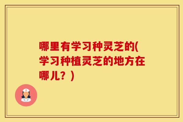 哪里有学习种灵芝的(学习种植灵芝的地方在哪儿？)