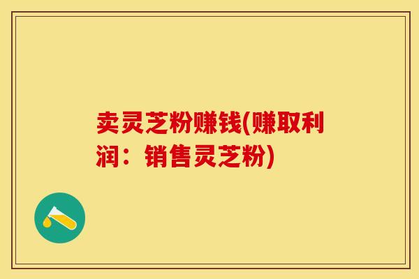 卖灵芝粉赚钱(赚取利润：销售灵芝粉)