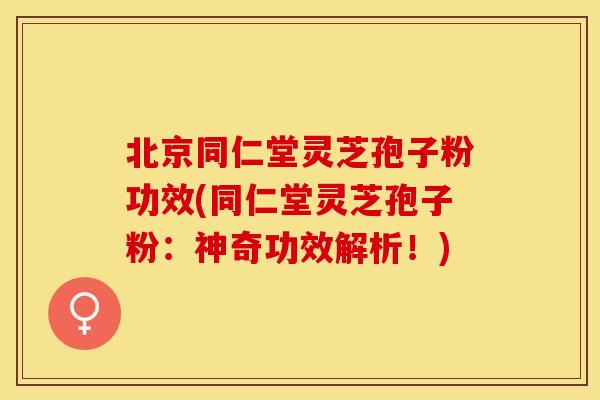 北京同仁堂灵芝孢子粉功效(同仁堂灵芝孢子粉：神奇功效解析！)
