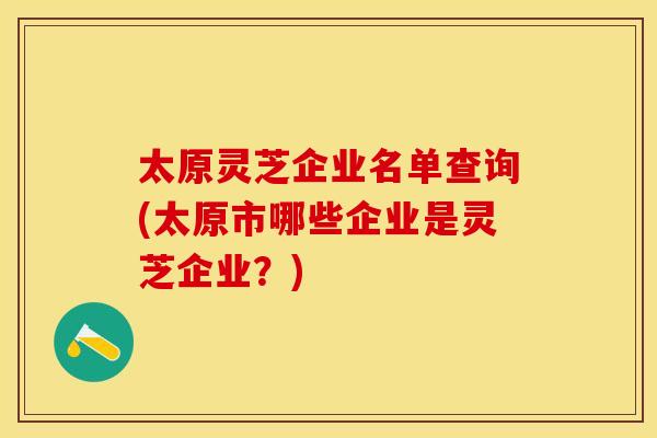 太原灵芝企业名单查询(太原市哪些企业是灵芝企业?)