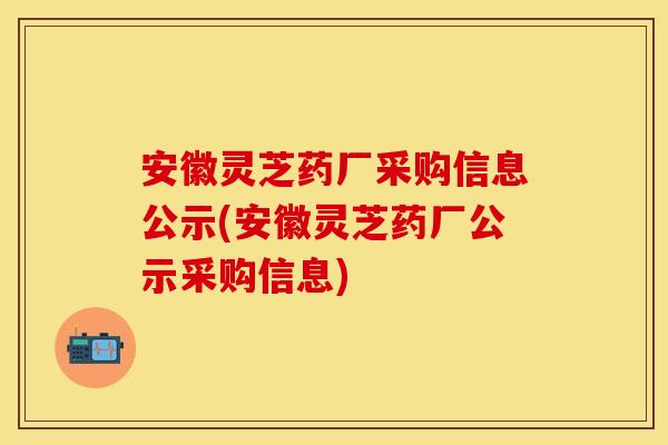 安徽灵芝药厂采购信息公示(安徽灵芝药厂公示采购信息)