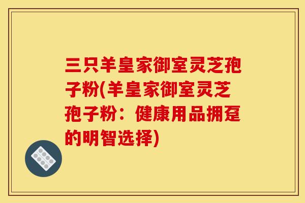 三只羊皇家御室灵芝孢子粉(羊皇家御室灵芝孢子粉:健康用品拥趸的明智选择)