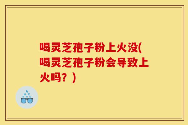 喝灵芝孢子粉上火没(喝灵芝孢子粉会导致上火吗?)