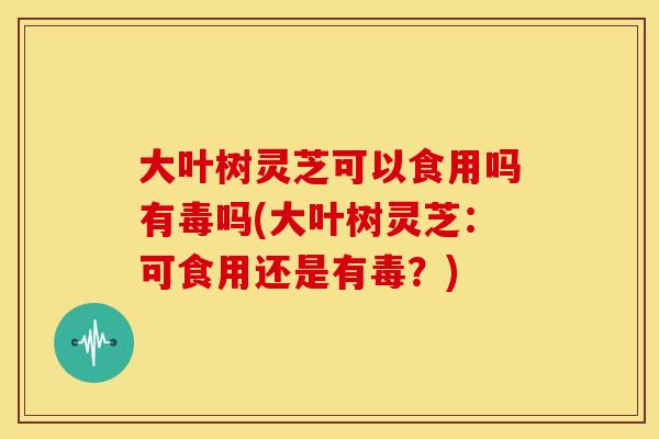 大叶树灵芝可以食用吗有毒吗(大叶树灵芝:可食用还是有毒?)