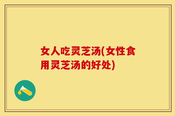 女人吃灵芝汤(女性食用灵芝汤的好处)