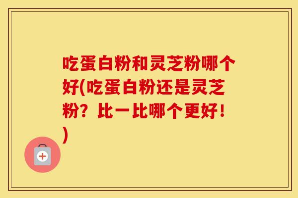 吃蛋白粉和灵芝粉哪个好(吃蛋白粉还是灵芝粉?比一比哪个更好!)