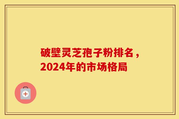 破壁灵芝孢子粉排名,2024年的市场格局