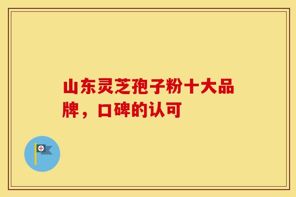 山东灵芝孢子粉十大品牌,口碑的认可