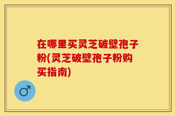 在哪里买灵芝破壁孢子粉(灵芝破壁孢子粉购买指南)