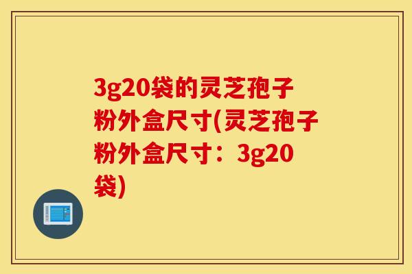 3g20袋的灵芝孢子粉外盒尺寸(灵芝孢子粉外盒尺寸：3g20袋)