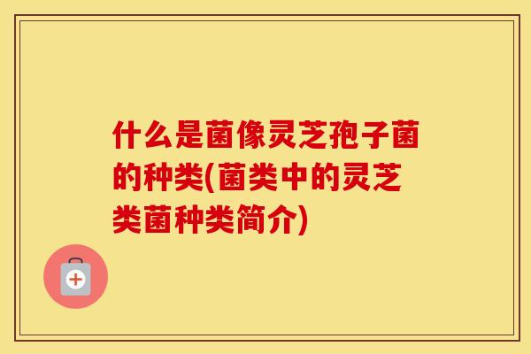 什么是菌像灵芝孢子菌的种类(菌类中的灵芝类菌种类简介)