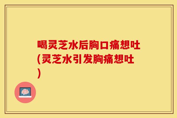 喝灵芝水后胸口痛想吐(灵芝水引发胸痛想吐)