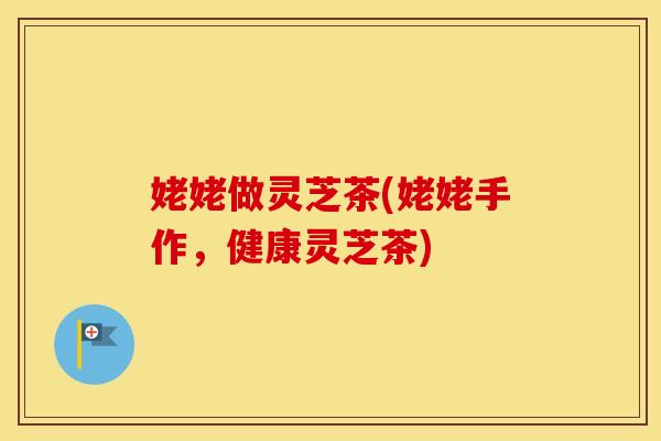 姥姥做灵芝茶(姥姥手作,健康灵芝茶)