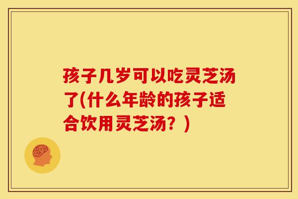 孩子几岁可以吃灵芝汤了(什么年龄的孩子适合饮用灵芝汤？)