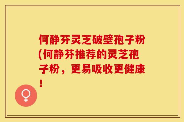 何静芬灵芝破壁孢子粉(何静芬推荐的灵芝孢子粉,更易吸收更健康!