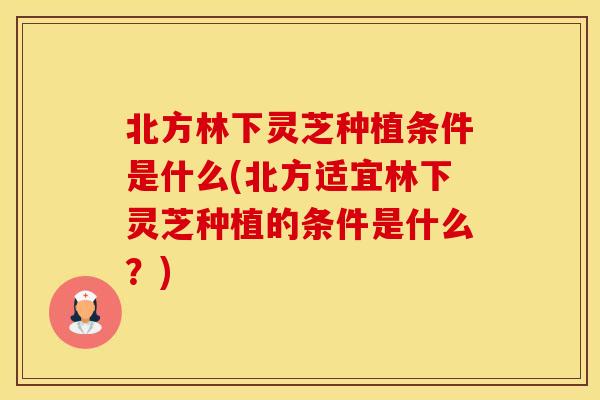 北方林下灵芝种植条件是什么(北方适宜林下灵芝种植的条件是什么?)