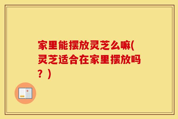 家里能摆放灵芝么嘛(灵芝适合在家里摆放吗？)