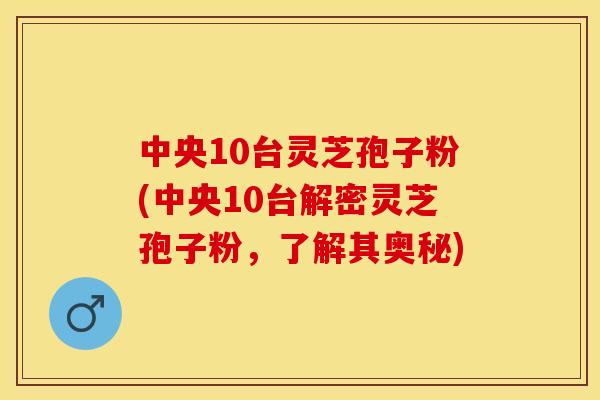 中央10台灵芝孢子粉(中央10台解密灵芝孢子粉，了解其奥秘)